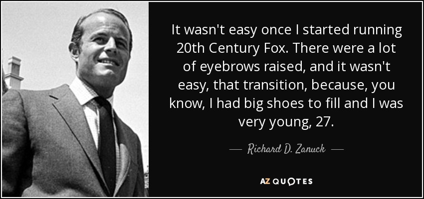 It wasn't easy once I started running 20th Century Fox. There were a lot of eyebrows raised, and it wasn't easy, that transition, because, you know, I had big shoes to fill and I was very young, 27. - Richard D. Zanuck