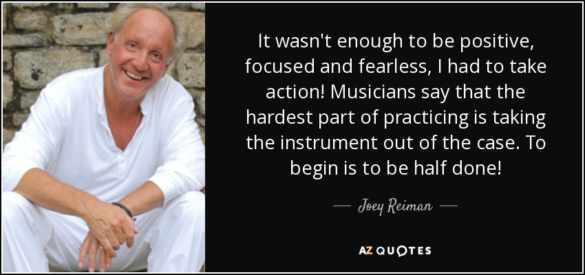It wasn't enough to be positive, focused and fearless, I had to take action! Musicians say that the hardest part of practicing is taking the instrument out of the case. To begin is to be half done! - Joey Reiman