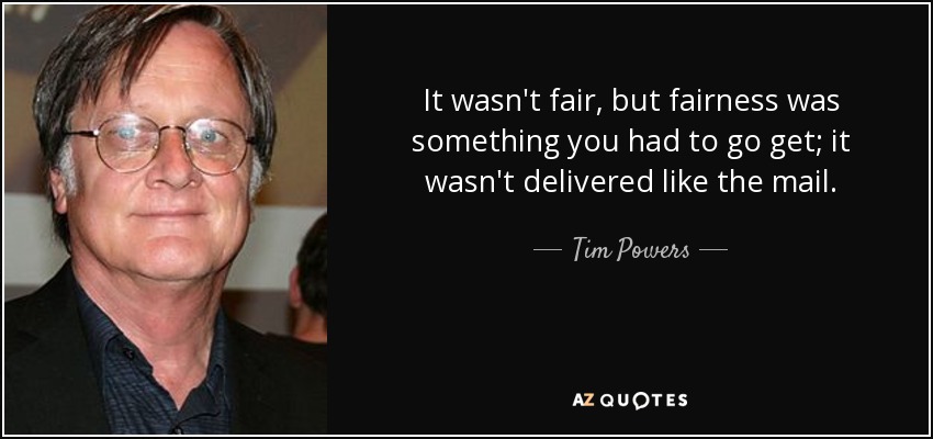 It wasn't fair, but fairness was something you had to go get; it wasn't delivered like the mail. - Tim Powers