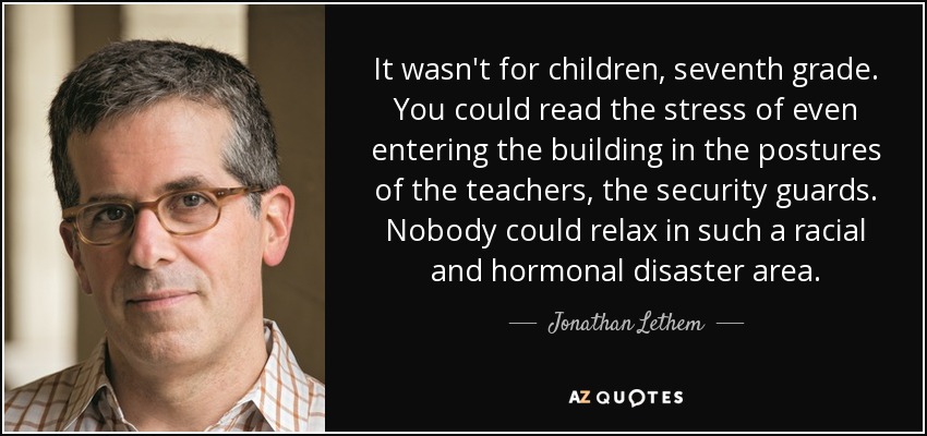 It wasn't for children, seventh grade. You could read the stress of even entering the building in the postures of the teachers, the security guards. Nobody could relax in such a racial and hormonal disaster area. - Jonathan Lethem