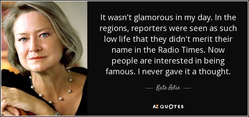 It wasn't glamorous in my day. In the regions, reporters were seen as such low life that they didn't merit their name in the Radio Times. Now people are interested in being famous. I never gave it a thought. - Kate Adie