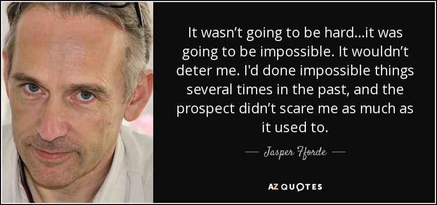 It wasn’t going to be hard…it was going to be impossible. It wouldn’t deter me. I'd done impossible things several times in the past, and the prospect didn’t scare me as much as it used to. - Jasper Fforde