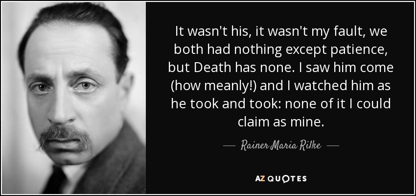 It wasn't his, it wasn't my fault, we both had nothing except patience, but Death has none. I saw him come (how meanly!) and I watched him as he took and took: none of it I could claim as mine. - Rainer Maria Rilke