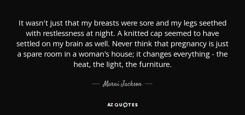It wasn't just that my breasts were sore and my legs seethed with restlessness at night. A knitted cap seemed to have settled on my brain as well. Never think that pregnancy is just a spare room in a woman's house; it changes everything - the heat, the light, the furniture. - Marni Jackson