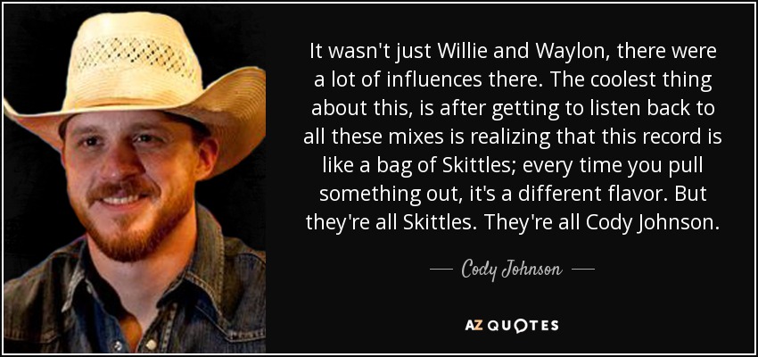 It wasn't just Willie and Waylon, there were a lot of influences there. The coolest thing about this, is after getting to listen back to all these mixes is realizing that this record is like a bag of Skittles; every time you pull something out, it's a different flavor. But they're all Skittles. They're all Cody Johnson. - Cody Johnson