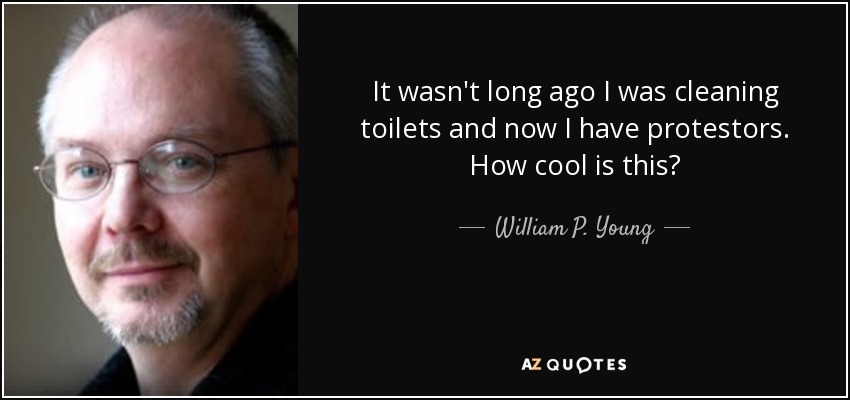It wasn't long ago I was cleaning toilets and now I have protestors. How cool is this? - William P. Young