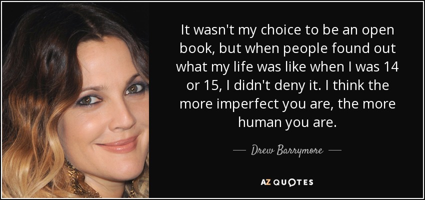 It wasn't my choice to be an open book, but when people found out what my life was like when I was 14 or 15, I didn't deny it. I think the more imperfect you are, the more human you are. - Drew Barrymore