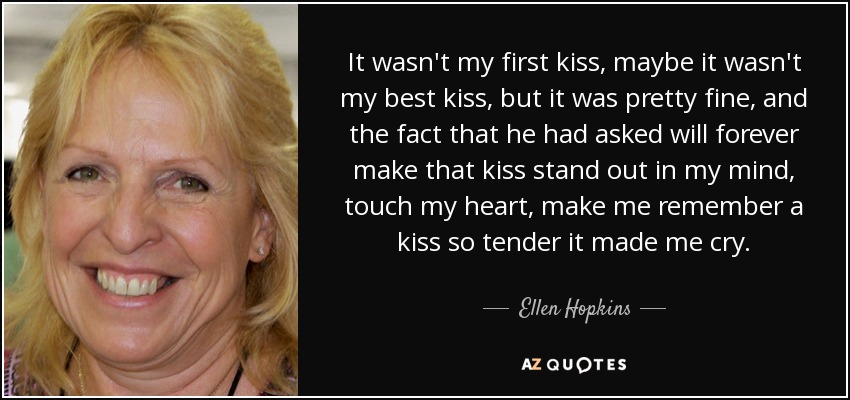 It wasn't my first kiss, maybe it wasn't my best kiss, but it was pretty fine, and the fact that he had asked will forever make that kiss stand out in my mind, touch my heart, make me remember a kiss so tender it made me cry. - Ellen Hopkins