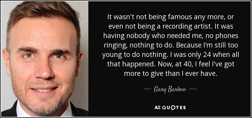 It wasn't not being famous any more, or even not being a recording artist. It was having nobody who needed me, no phones ringing, nothing to do. Because I'm still too young to do nothing. I was only 24 when all that happened. Now, at 40, I feel I've got more to give than I ever have. - Gary Barlow