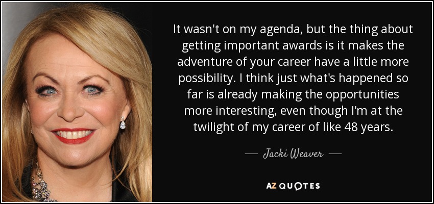 It wasn't on my agenda, but the thing about getting important awards is it makes the adventure of your career have a little more possibility. I think just what's happened so far is already making the opportunities more interesting, even though I'm at the twilight of my career of like 48 years. - Jacki Weaver