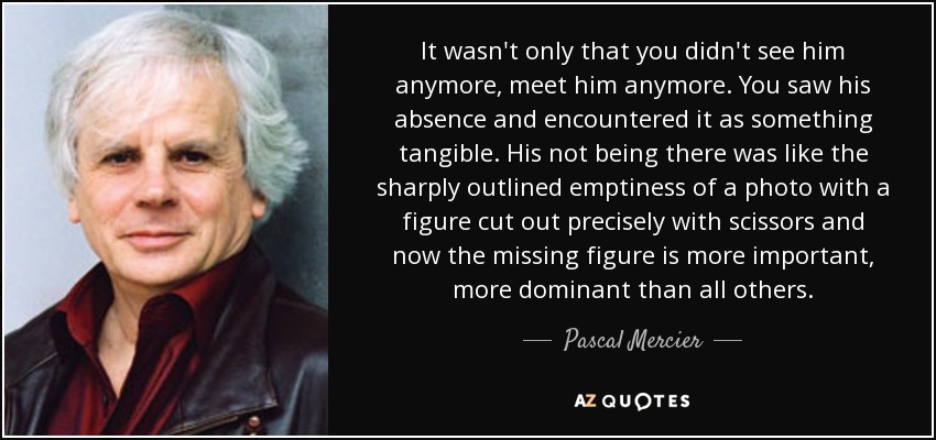 It wasn't only that you didn't see him anymore, meet him anymore. You saw his absence and encountered it as something tangible. His not being there was like the sharply outlined emptiness of a photo with a figure cut out precisely with scissors and now the missing figure is more important, more dominant than all others. - Pascal Mercier