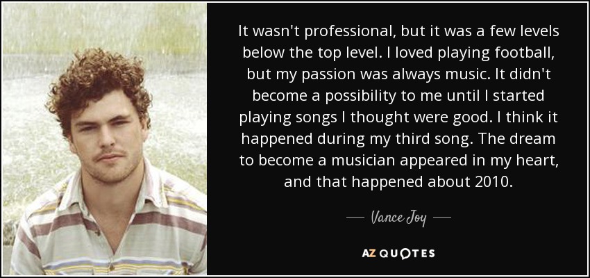 It wasn't professional, but it was a few levels below the top level. I loved playing football, but my passion was always music. It didn't become a possibility to me until I started playing songs I thought were good. I think it happened during my third song. The dream to become a musician appeared in my heart, and that happened about 2010. - Vance Joy
