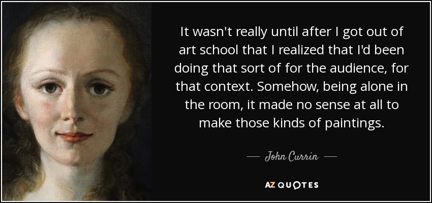 It wasn't really until after I got out of art school that I realized that I'd been doing that sort of for the audience, for that context. Somehow, being alone in the room, it made no sense at all to make those kinds of paintings. - John Currin