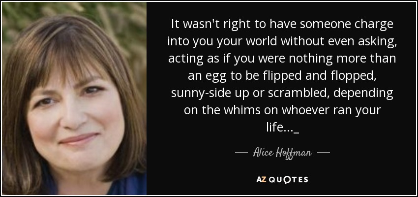 It wasn't right to have someone charge into you your world without even asking, acting as if you were nothing more than an egg to be flipped and flopped, sunny-side up or scrambled, depending on the whims on whoever ran your life..._ - Alice Hoffman