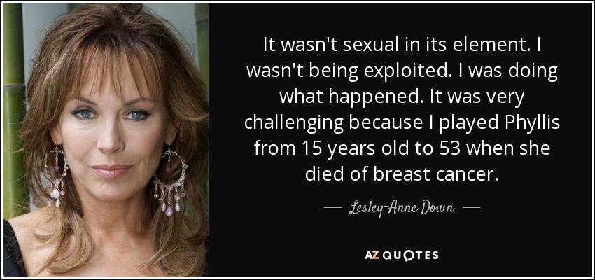 It wasn't sexual in its element. I wasn't being exploited. I was doing what happened. It was very challenging because I played Phyllis from 15 years old to 53 when she died of breast cancer. - Lesley-Anne Down