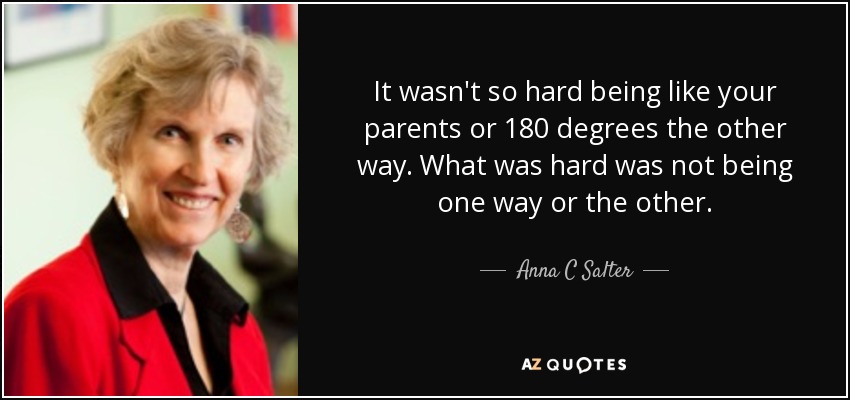 It wasn't so hard being like your parents or 180 degrees the other way. What was hard was not being one way or the other. - Anna C Salter