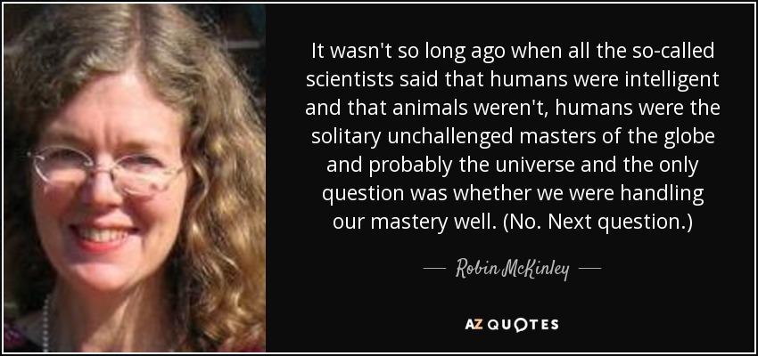 It wasn't so long ago when all the so-called scientists said that humans were intelligent and that animals weren't, humans were the solitary unchallenged masters of the globe and probably the universe and the only question was whether we were handling our mastery well. (No. Next question.) - Robin McKinley