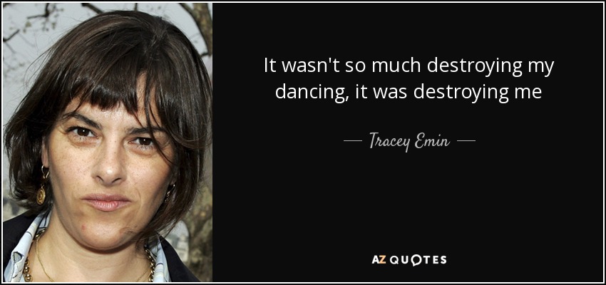 It wasn't so much destroying my dancing, it was destroying me - Tracey Emin