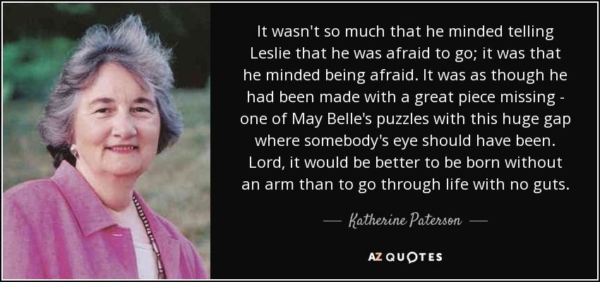 It wasn't so much that he minded telling Leslie that he was afraid to go; it was that he minded being afraid. It was as though he had been made with a great piece missing - one of May Belle's puzzles with this huge gap where somebody's eye should have been. Lord, it would be better to be born without an arm than to go through life with no guts. - Katherine Paterson