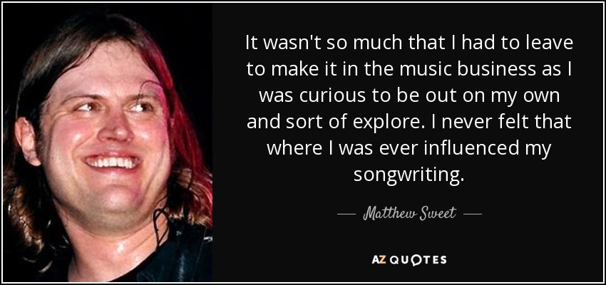 It wasn't so much that I had to leave to make it in the music business as I was curious to be out on my own and sort of explore. I never felt that where I was ever influenced my songwriting. - Matthew Sweet