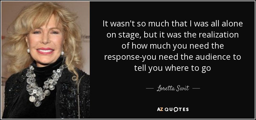 It wasn't so much that I was all alone on stage, but it was the realization of how much you need the response-you need the audience to tell you where to go - Loretta Swit