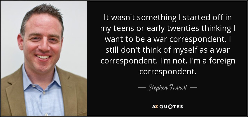 It wasn't something I started off in my teens or early twenties thinking I want to be a war correspondent. I still don't think of myself as a war correspondent. I'm not. I'm a foreign correspondent. - Stephen Farrell