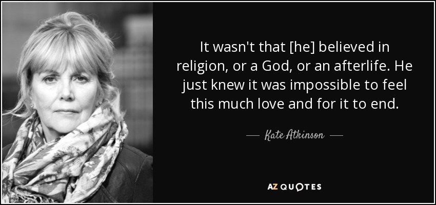 It wasn't that [he] believed in religion, or a God, or an afterlife. He just knew it was impossible to feel this much love and for it to end. - Kate Atkinson