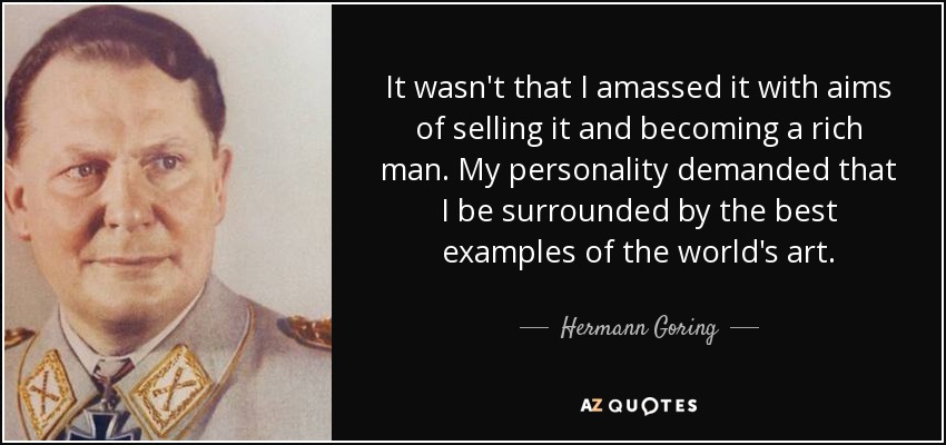 It wasn't that I amassed it with aims of selling it and becoming a rich man. My personality demanded that I be surrounded by the best examples of the world's art. - Hermann Goring