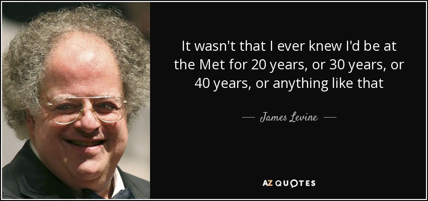 It wasn't that I ever knew I'd be at the Met for 20 years, or 30 years, or 40 years, or anything like that - James Levine