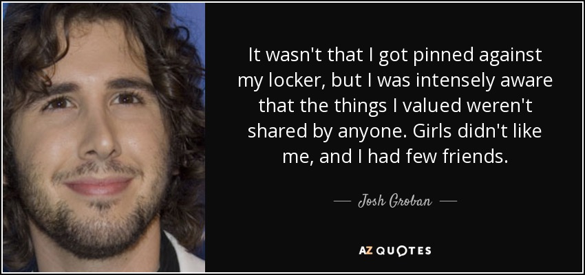 It wasn't that I got pinned against my locker, but I was intensely aware that the things I valued weren't shared by anyone. Girls didn't like me, and I had few friends. - Josh Groban
