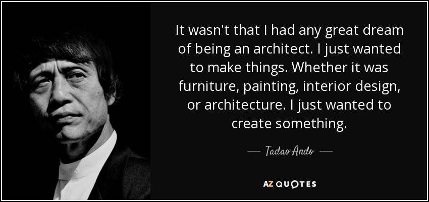 It wasn't that I had any great dream of being an architect. I just wanted to make things. Whether it was furniture, painting, interior design, or architecture. I just wanted to create something. - Tadao Ando