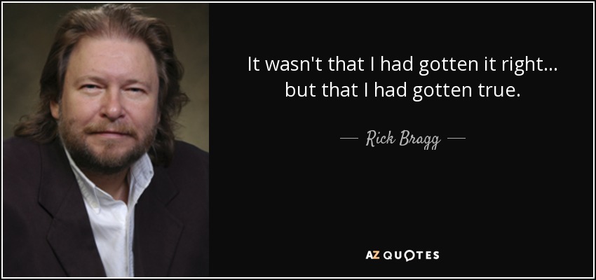 It wasn't that I had gotten it right . . . but that I had gotten true. - Rick Bragg