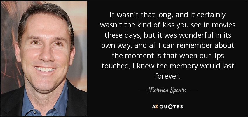 It wasn't that long, and it certainly wasn't the kind of kiss you see in movies these days, but it was wonderful in its own way, and all I can remember about the moment is that when our lips touched, I knew the memory would last forever. - Nicholas Sparks