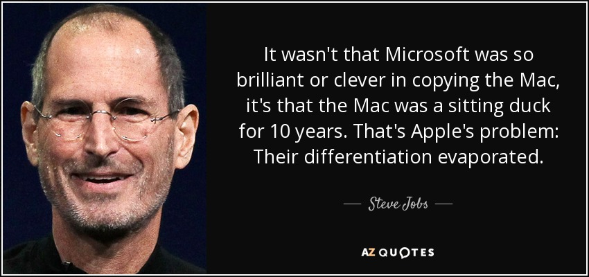 It wasn't that Microsoft was so brilliant or clever in copying the Mac, it's that the Mac was a sitting duck for 10 years. That's Apple's problem: Their differentiation evaporated. - Steve Jobs