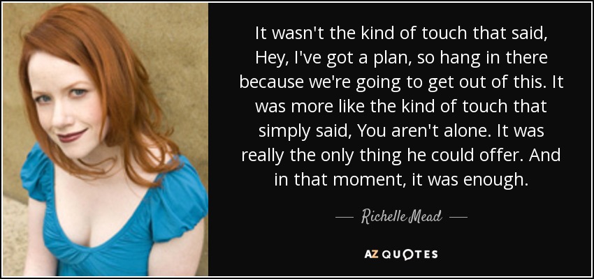 It wasn't the kind of touch that said, Hey, I've got a plan, so hang in there because we're going to get out of this. It was more like the kind of touch that simply said, You aren't alone. It was really the only thing he could offer. And in that moment, it was enough. - Richelle Mead