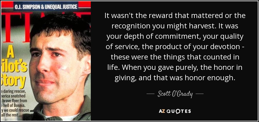 It wasn't the reward that mattered or the recognition you might harvest. It was your depth of commitment, your quality of service, the product of your devotion - these were the things that counted in life. When you gave purely, the honor in giving, and that was honor enough. - Scott O'Grady