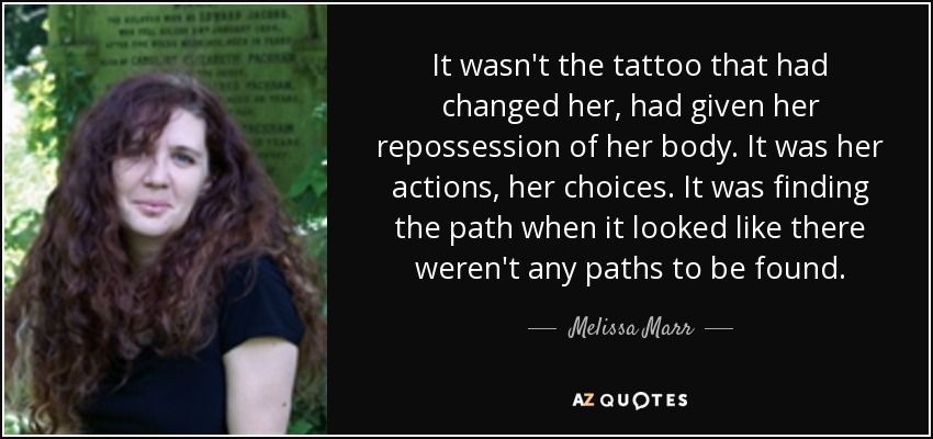 It wasn't the tattoo that had changed her, had given her repossession of her body. It was her actions, her choices. It was finding the path when it looked like there weren't any paths to be found. - Melissa Marr