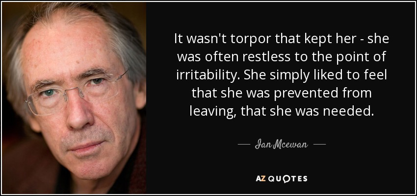 It wasn't torpor that kept her - she was often restless to the point of irritability. She simply liked to feel that she was prevented from leaving, that she was needed. - Ian Mcewan