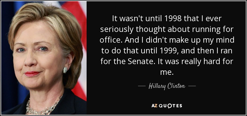 It wasn't until 1998 that I ever seriously thought about running for office. And I didn't make up my mind to do that until 1999, and then I ran for the Senate. It was really hard for me. - Hillary Clinton