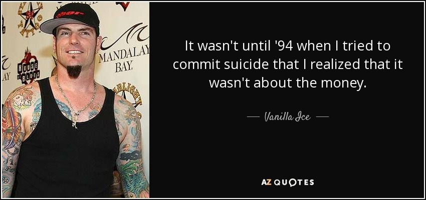 It wasn't until '94 when I tried to commit suicide that I realized that it wasn't about the money. - Vanilla Ice