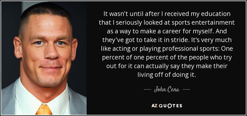 It wasn't until after I received my education that I seriously looked at sports entertainment as a way to make a career for myself. And they've got to take it in stride. It's very much like acting or playing professional sports: One percent of one percent of the people who try out for it can actually say they make their living off of doing it. - John Cena