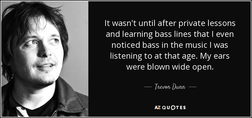 It wasn't until after private lessons and learning bass lines that I even noticed bass in the music I was listening to at that age. My ears were blown wide open. - Trevor Dunn