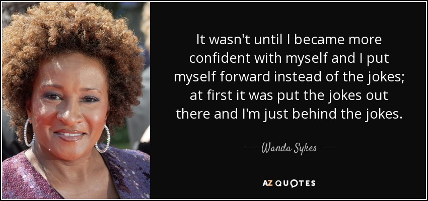 It wasn't until I became more confident with myself and I put myself forward instead of the jokes; at first it was put the jokes out there and I'm just behind the jokes. - Wanda Sykes