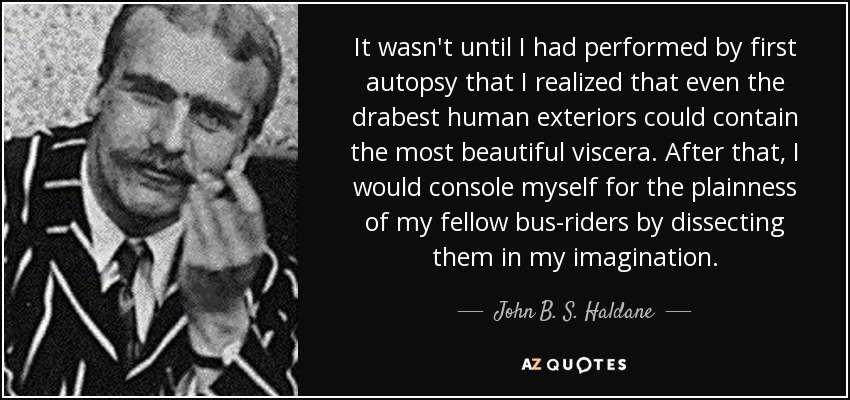 It wasn't until I had performed by first autopsy that I realized that even the drabest human exteriors could contain the most beautiful viscera. After that, I would console myself for the plainness of my fellow bus-riders by dissecting them in my imagination. - John B. S. Haldane