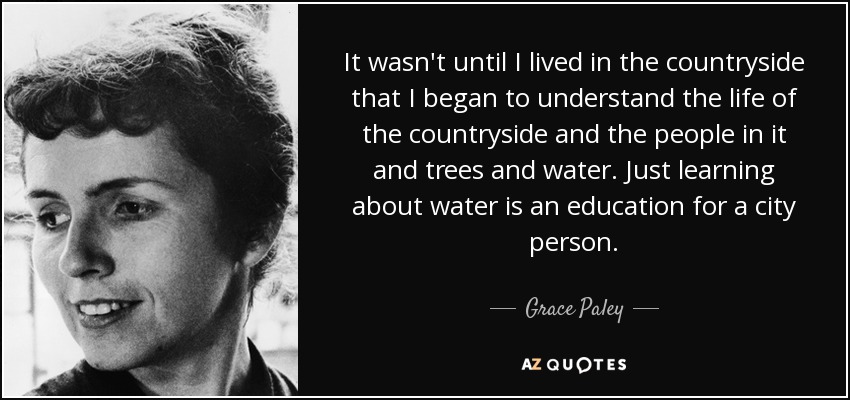 It wasn't until I lived in the countryside that I began to understand the life of the countryside and the people in it and trees and water. Just learning about water is an education for a city person. - Grace Paley