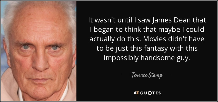 It wasn't until I saw James Dean that I began to think that maybe I could actually do this. Movies didn't have to be just this fantasy with this impossibly handsome guy. - Terence Stamp