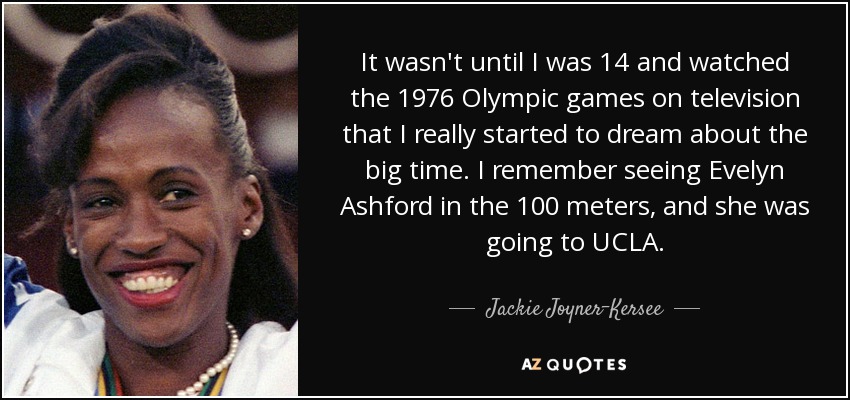 It wasn't until I was 14 and watched the 1976 Olympic games on television that I really started to dream about the big time. I remember seeing Evelyn Ashford in the 100 meters, and she was going to UCLA. - Jackie Joyner-Kersee