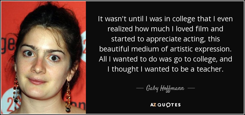 It wasn't until I was in college that I even realized how much I loved film and started to appreciate acting, this beautiful medium of artistic expression. All I wanted to do was go to college, and I thought I wanted to be a teacher. - Gaby Hoffmann