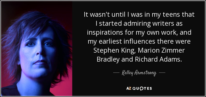 It wasn't until I was in my teens that I started admiring writers as inspirations for my own work, and my earliest influences there were Stephen King, Marion Zimmer Bradley and Richard Adams. - Kelley Armstrong