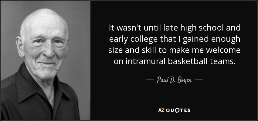 It wasn't until late high school and early college that I gained enough size and skill to make me welcome on intramural basketball teams. - Paul D. Boyer